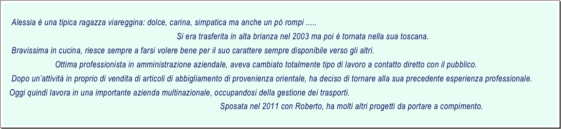     
    Alessia è una tipica ragazza viareggina: dolce, carina, simpatica ma anche un pò rompi .....
                                                                                Si era trasferita in alta brianza nel 2003 ma poi è tornata nella sua toscana.
    Bravissima in cucina, riesce sempre a farsi volere bene per il suo carattere sempre disponibile verso gli altri.
                        Ottima professionista in amministrazione aziendale, aveva cambiato totalmente tipo di lavoro a contatto diretto con il pubblico.
    Dopo un’attività in proprio di vendita di articoli di abbigliamento di provenienza orientale, ha deciso di tornare alla sua precedente esperienza professionale.
   Oggi quindi lavora in una importante azienda multinazionale, occupandosi della gestione dei trasporti.
                                                                                                    Sposata nel 2011 con Roberto, ha molti altri progetti da portare a compimento.
