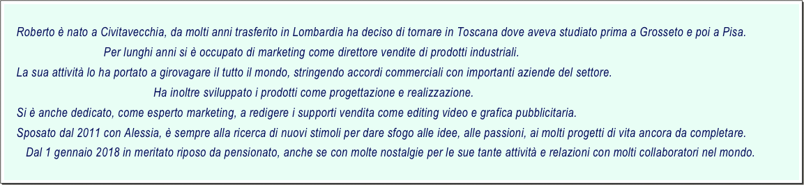     
    Roberto è nato a Civitavecchia, da molti anni trasferito in Lombardia ha deciso di tornare in Toscana dove aveva studiato prima a Grosseto e poi a Pisa.
                                Per lunghi anni si è occupato di marketing come direttore vendite di prodotti industriali.
    La sua attività lo ha portato a girovagare il tutto il mondo, stringendo accordi commerciali con importanti aziende del settore.
                                                Ha inoltre sviluppato i prodotti come progettazione e realizzazione.
    Si è anche dedicato, come esperto marketing, a redigere i supporti vendita come editing video e grafica pubblicitaria.
    Sposato dal 2011 con Alessia, è sempre alla ricerca di nuovi stimoli per dare sfogo alle idee, alle passioni, ai molti progetti di vita ancora da completare.
       Dal 1 gennaio 2018 in meritato riposo da pensionato, anche se con molte nostalgie per le sue tante attività e relazioni con molti collaboratori nel mondo.
